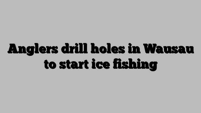 Anglers drill holes in Wausau to start ice fishing