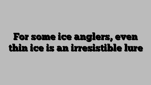 For some ice anglers, even thin ice is an irresistible lure