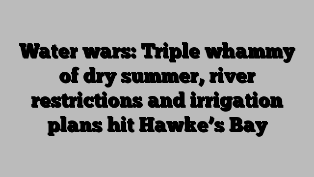 Water wars: Triple whammy of dry summer, river restrictions and irrigation plans hit Hawke’s Bay