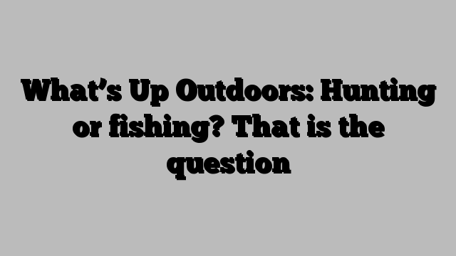 What’s Up Outdoors: Hunting or fishing? That is the question