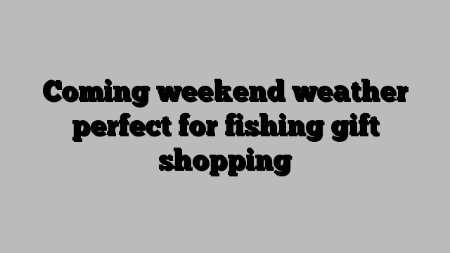 Coming weekend weather perfect for fishing gift shopping