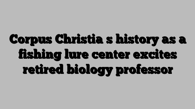 Corpus Christia s history as a fishing lure center excites retired biology professor