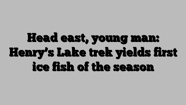 Head east, young man: Henry’s Lake trek yields first ice fish of the season