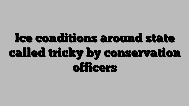 Ice conditions around state called tricky by conservation officers